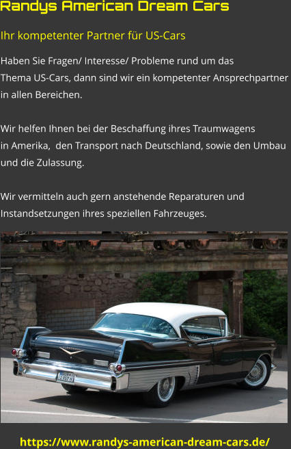 https://www.randys-american-dream-cars.de/ Ihr kompetenter Partner für US-Cars Haben Sie Fragen/ Interesse/ Probleme rund um das  Thema US-Cars, dann sind wir ein kompetenter Ansprechpartner  in allen Bereichen.  Wir helfen Ihnen bei der Beschaffung ihres Traumwagens  in Amerika,  den Transport nach Deutschland, sowie den Umbau  und die Zulassung.  Wir vermitteln auch gern anstehende Reparaturen und  Instandsetzungen ihres speziellen Fahrzeuges.   Randys American Dream Cars