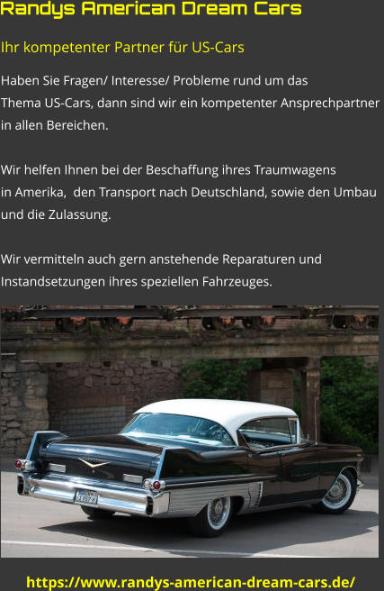 https://www.randys-american-dream-cars.de/ Ihr kompetenter Partner für US-Cars Haben Sie Fragen/ Interesse/ Probleme rund um das  Thema US-Cars, dann sind wir ein kompetenter Ansprechpartner  in allen Bereichen.  Wir helfen Ihnen bei der Beschaffung ihres Traumwagens  in Amerika,  den Transport nach Deutschland, sowie den Umbau  und die Zulassung.  Wir vermitteln auch gern anstehende Reparaturen und  Instandsetzungen ihres speziellen Fahrzeuges.   Randys American Dream Cars