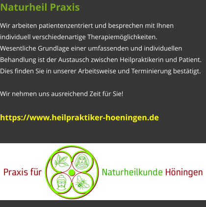 Naturheil Praxis Wir arbeiten patientenzentriert und besprechen mit Ihnen individuell verschiedenartige Therapiemöglichkeiten. Wesentliche Grundlage einer umfassenden und individuellen Behandlung ist der Austausch zwischen Heilpraktikerin und Patient. Dies finden Sie in unserer Arbeitsweise und Terminierung bestätigt.  Wir nehmen uns ausreichend Zeit für Sie!  https://www.heilpraktiker-hoeningen.de