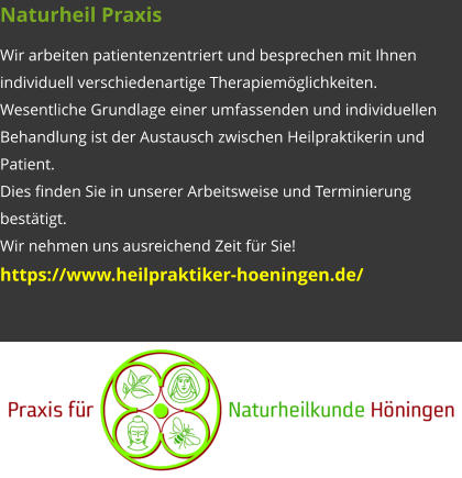 Naturheil Praxis Wir arbeiten patientenzentriert und besprechen mit Ihnen individuell verschiedenartige Therapiemöglichkeiten. Wesentliche Grundlage einer umfassenden und individuellen Behandlung ist der Austausch zwischen Heilpraktikerin und Patient. Dies finden Sie in unserer Arbeitsweise und Terminierung bestätigt. Wir nehmen uns ausreichend Zeit für Sie! https://www.heilpraktiker-hoeningen.de/